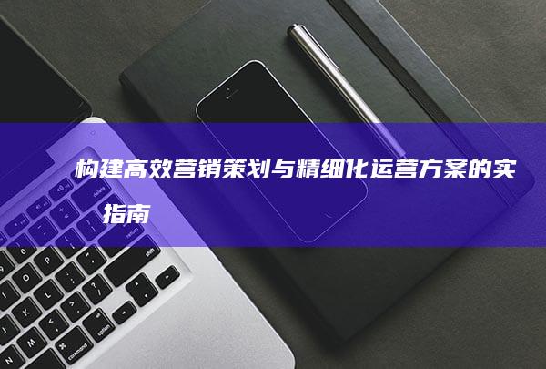 构建高效营销策划与精细化运营方案的实战指南