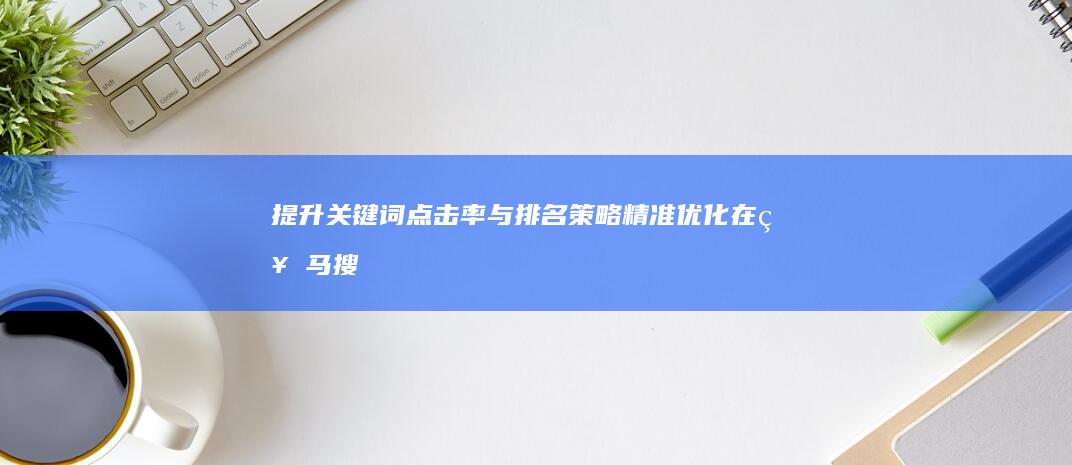 提升关键词点击率与排名策略：精准优化在神马搜索中的表现